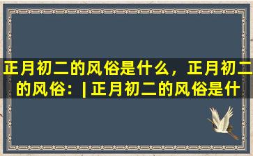 正月初二的风俗是什么，正月初二的风俗：| 正月初二的风俗是什么？|